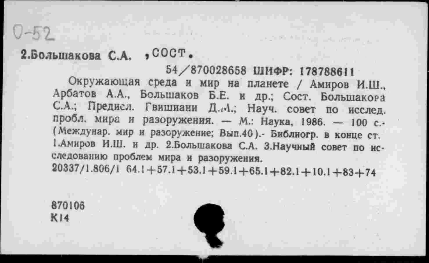 ﻿0-52.
2.Большакова С.А. »СОСТ.
54/870028658 ШИФР: 178788611
Окружающая среда и мир на планете / Амиров И.Ш., Арбатов А.А., Большаков Б.Е. и др.; Сост. Большакова С.А.; Предисл. Гвишиани Д.М.; Науч, совет по исслед. пробл. мира и разоружения. — м.: Наука, 1986. — 100 с.-(Междунар. мир и разоружение; Вып.40).- Библиогр. в конце ст. I.Амиров И.Ш. и др. 2.Большакова С.А. 3.Научный совет по исследованию проблем мира и разоружения.
20337/1.806/1 64.1+57.1+53.1+59.1+65.1+82.1 + 10.1+83+74
870106 К14